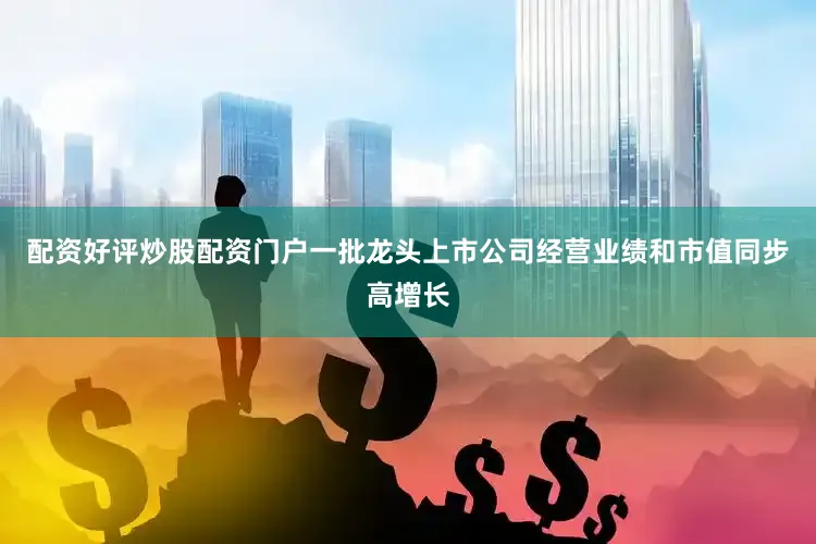 配资好评炒股配资门户一批龙头上市公司经营业绩和市值同步高增长