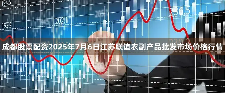 成都股票配资2025年7月6日江苏联谊农副产品批发市场价格行情