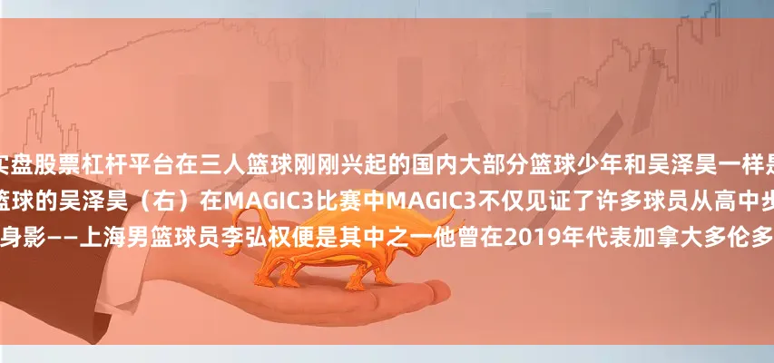 实盘股票杠杆平台在三人篮球刚刚兴起的国内大部分篮球少年和吴泽昊一样是从MAGIC3的比赛开始了解三人篮球的吴泽昊（右）在MAGIC3比赛中MAGIC3不仅见证了许多球员从高中步入大学更留下过职业球员的身影——上海男篮球员李弘权便是其中之一他曾在2019年代表加拿大多伦多队参加MAGIC3国际赛并荣获MVP李弘权（右）在MAGIC3比赛中MAGIC3承载着许多人关于篮球的少年记忆更是一次启蒙小体期待
