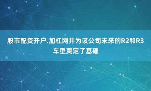 股市配资开户.加杠网并为该公司未来的R2和R3车型奠定了基础