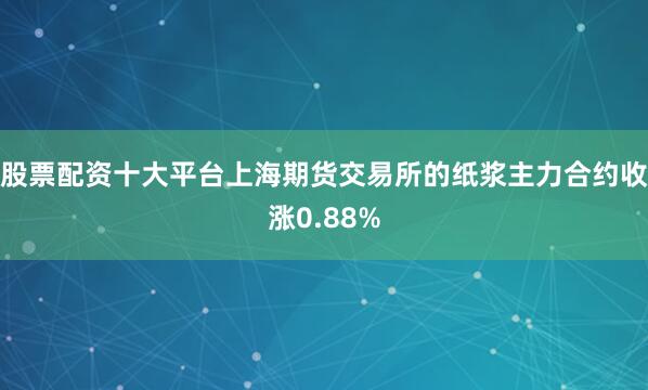 股票配资十大平台上海期货交易所的纸浆主力合约收涨0.88%