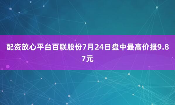 配资放心平台百联股份7月24日盘中最高价报9.87元
