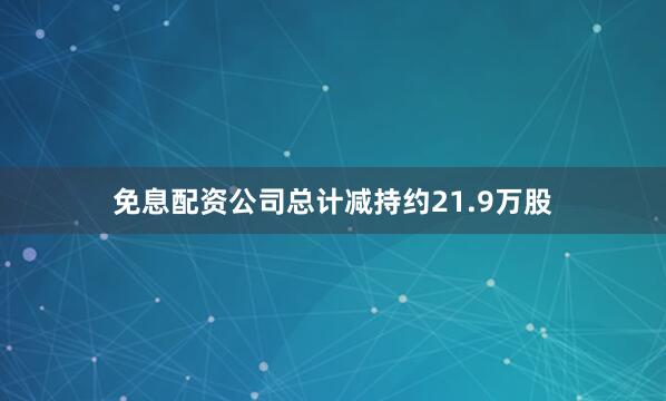 免息配资公司总计减持约21.9万股
