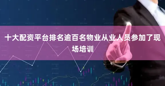 十大配资平台排名逾百名物业从业人员参加了现场培训