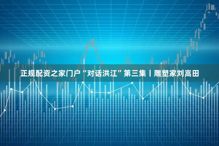 正规配资之家门户“对话洪江”第三集丨雕塑家刘嵩田