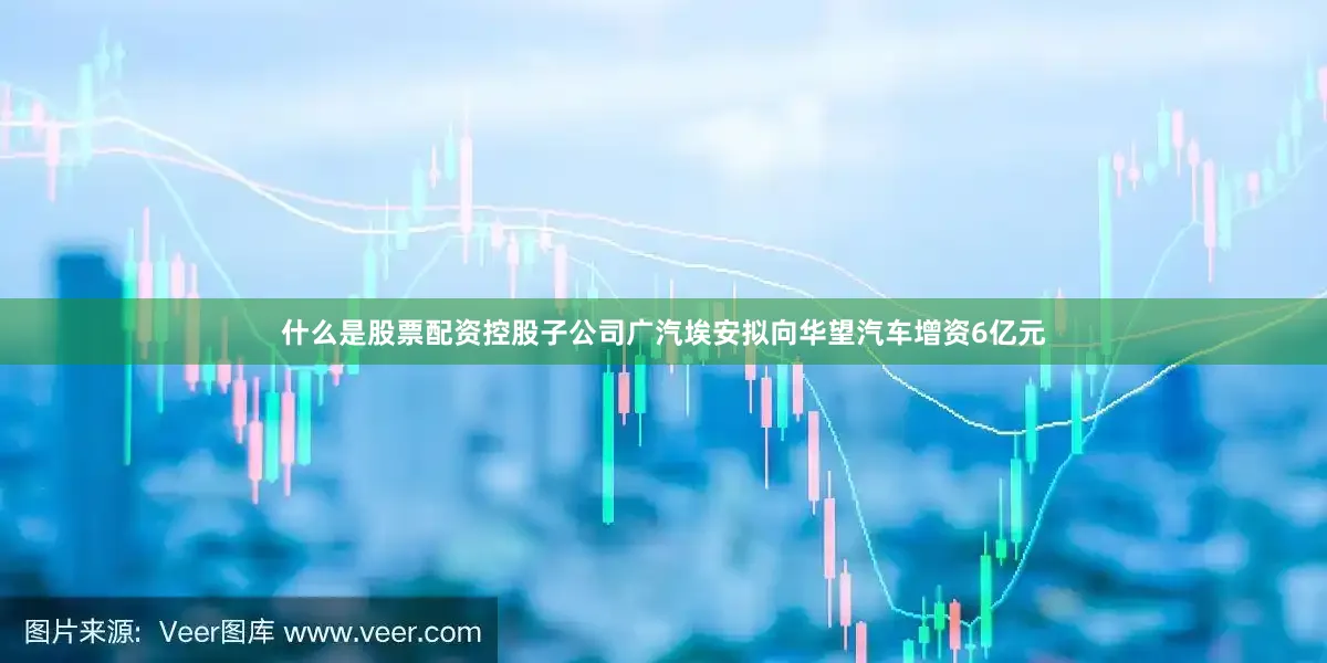 什么是股票配资控股子公司广汽埃安拟向华望汽车增资6亿元