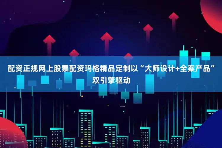 配资正规网上股票配资玛格精品定制以“大师设计+全案产品”双引擎驱动