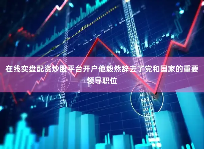 在线实盘配资炒股平台开户他毅然辞去了党和国家的重要领导职位