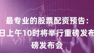 最专业的股票配资预告：今日上午10时将举行重磅发布会