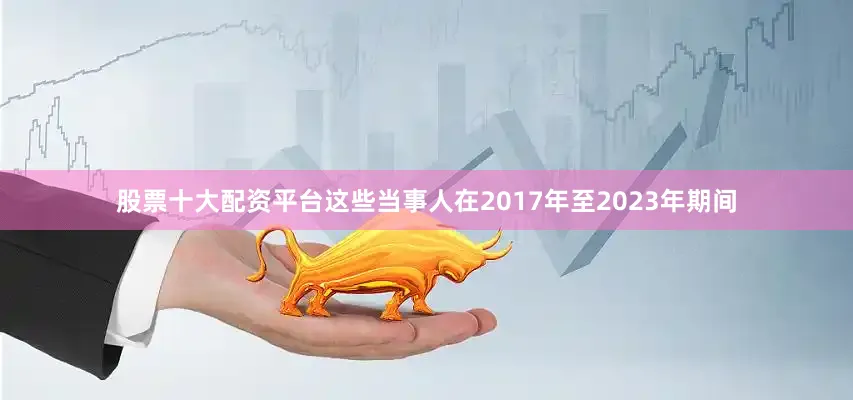 股票十大配资平台这些当事人在2017年至2023年期间