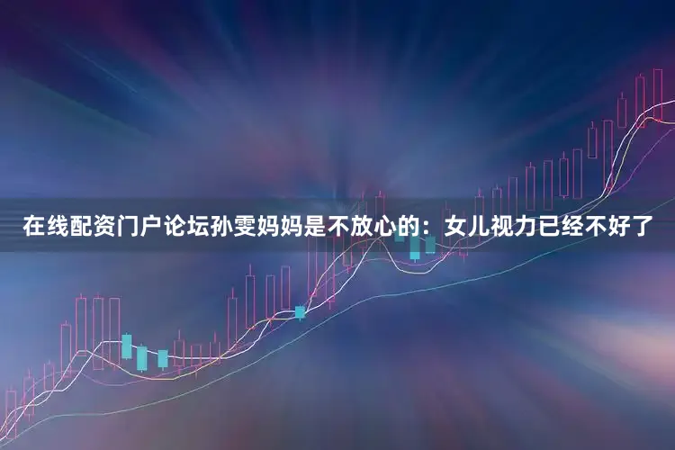 在线配资门户论坛孙雯妈妈是不放心的：女儿视力已经不好了