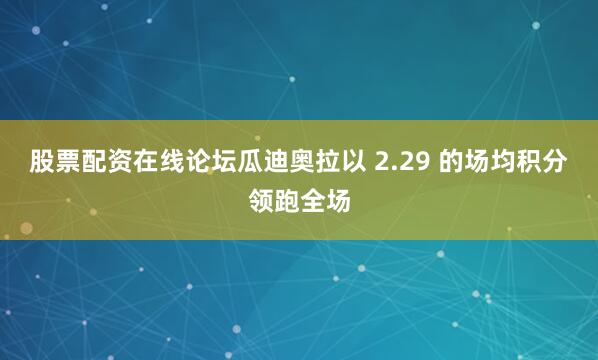 股票配资在线论坛瓜迪奥拉以 2.29 的场均积分领跑全场