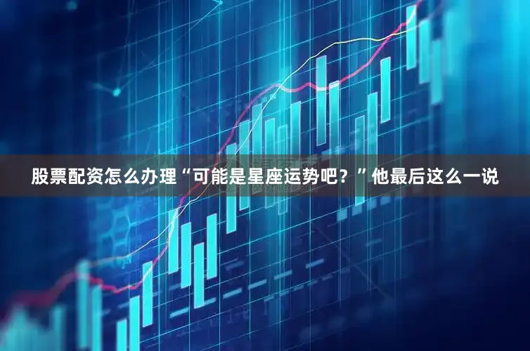股票配资怎么办理“可能是星座运势吧？”他最后这么一说